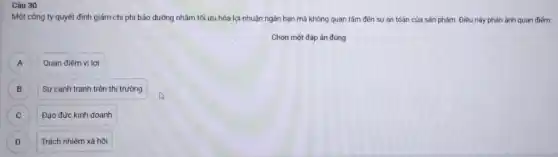 Một công ty quyết định giảm chi phí bảo dưỡng nhãm tối ưu hóa lợi nhuận ngân hạn mà không quan tâm đến sự an toàn của sản phẩm. Điều này phản ánh quan điểm:
Chọn một đáp án đúng
A Quan điểm vị lợi A
B B
Sự cạnh tranh trên thị trường
C C
Đạo đức kinh doanh
D D
Trách nhiệm xã hội