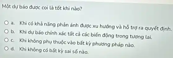 Một dự báo được coi là tốt khi nào?
a. Khi có khả nǎng phản ánh được xu hướng và hỗ trợ ra quyết định.
b. Khi dự báo chính xác tất cả các biến động trong tướng lai.
c. Khi không phụ thuộc vào bất kỳ phương pháp nào.
d. Khi không có bất kỳ sai số nào.