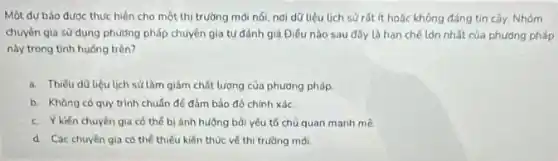 Một dụ báo đươc thực hiện cho một thị trường mới nói nơi dữ liệu lịch sử rát ít hoặc không đáng tin cây.Nhóm
chuyên gia sử dụng phương pháp chuyển gia tự đánh giá Điều nào sau đây là hạn chế làn nhất của phương pháp
này trong tinh huống trên?
a. Thiếu d0 liêu lịch sử làm giảm chất lượng của phương pháp
b. Không có quy trình chuẩn để đảm bảo độ chính xác.
c. Ykién chuyên gia có thể b) ánh hường bài yếu tố chù quan manh mẽ
d. Các chuyên gia có thể thiếu kiến thức về thi trường moi