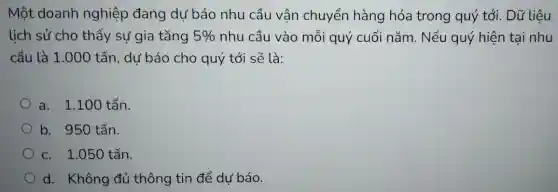 Một doanh nghiệp đang dư báo nhu cầu vận chuyển hàng hóa trong quý tới. Dữ liệu
lịch sử cho thấy sự gia tǎng 5%  nhu cầu vào mỗi quý cuối nǎm . Nếu quý hiện tại nhu
cầu là 1.000 ) tấn, dư báo cho quý tới sẽ là:
a. 1.100 tấn.
b. 950 tấn.
c. 1.050 tấn.
d. Không đủ thông tin để dự báo.