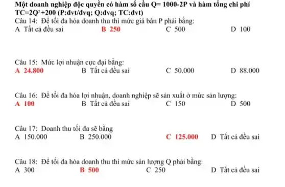 Một doanh nghiệp độc quyền có hàm số cầu Q=1000-2P và hàm tổng chi phí
TC=2Q^2+200(P:dvt/dvq;Q:dvq;TC:dvt)
Câu 14: Để tối đa hóa doanh thu thì mức giá bán P phải bằng:
A Tất cả đều sai
B 250
C 500
D 100
Câu 15: Mức lợi nhuận cực đại bằng:
A 24.800
B Tất cả đều sai
C 50.000
D 88.000
Câu 16: Để tối đa hóa lợi nhuận , doanh nghiệp sẽ sản xuất ở mức sản lượng:
A 100
B Tất cả đều sai
C 150
D 500
Câu 17: Doanh thu tối đa sẽ bằng
A 150.000
B 250.000
C 125.000 D Tất cả đều sai
Câu 18: Để tối đa hóa doanh thu thì mức sản lượng Q phải bằng:
A 300
B 500
C 250
D Tất cả đều sai