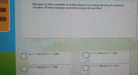 Một gene có 3200 nucleotide và có hiệu số giữa A và G bàng 10%  tổng só nucleotide
của gene. Số lượng từng loại nucleotide của gene là bao nhiêu?
square 
A=T=640 và G=C=960.
A=T=960 và G=C=640
square 
A=T=1280 và G=C=320