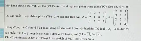 Một hãng dùng 3 loại vật liệu thô (VLT) sản xuất 4 loại sản phẩm trung gian (TG) Sau đó, từ 4 loại
TG sản xuất 3 loại thành phẩm (TP) Cho các ma trận sau A= A=(} 1&2&2&1 2&1&0&2 1&3&2&3 )
Trong đó, a_(ij) là số đơn vị VLT loại i dùng để sản xuất 1 đơn vị sản phẩm TG loại j,
b_(A) là số đơn vị
sản phẩm TG loại j dùng để sản xuất 1 đơn vị TP loại k, với (i,k=1,3,j=1,4)
Khi đó để sản xuất 2 đơn vị TP loại 3 cần số đơn vị VLT loại 3 vừa đủ là __