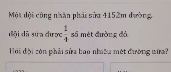 Một đôi công nhân phải sửa 4152m đường,
đôi đã sửa được (1)/(4) số mét đường đó.
Hỏi đôi còn phải sửa bao nhiêu mét đường nữa?
square