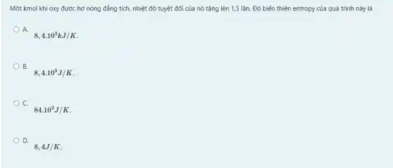 Một kmol khí oxy được hơ nóng đẳng tích, nhiệt độ tuyệt đối của nó tǎng lên 1,5 lần. Độ biến thiên entropy của quá trình này là
A.
8,4cdot 10^3kJ/K
B.
8,4.10^3J/K
C.
84.10^3J/K
D.
8,4J/K