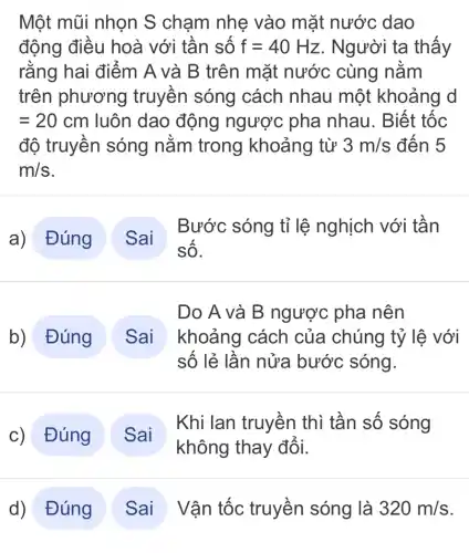 Một mũi nhọn S chạm nhẹ vào mặt nước dao
động điều hoà với tân sô f=40Hz . Người ta thấy
rằng hai điểm A và B trên mặt nước cùng nǎm
trên phương truyên sóng cách nhau một khoảng d
=20cm luôn dao động ngược pha nhau. Biết tốc
độ truyền sóng nǎm trong khoảng từ 3m/s đến 5
m/s
a) Đúng
Bước sóng tỉ lệ nghịch với tân
b) Đúng
Do A và B ngược pha nên
khoảng cách của chúng tỷ lệ với
số lẻ lần nửa bước sóng.
c)Đúng )
Khi lan truyền thì tần số sóng
d) Đúng
Vận tốc truyền sóng là 320m/s