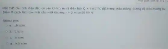 Một mặt câu tích điện đều có bên kinh 1 m và diện tich Q=4times 10^-9C đặt trong chẵn không . Cường độ điện trường tai
điếm M cách tâm của mặt cầu một khoáng r=2m có độ lớn là
Select one:
a. 18V/m
b. 0V/m
C. 9V/m
d. 4,5V/m