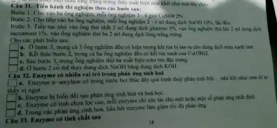 một màu long tráng trứng thấy xuất hiện mùi khét như mùi tóc cháy
Câu 31. Tiến hành thí nghiệm theo các bước sau:
Bước 1: Cho vào ba ống nghiệm, mỗi ông nghiệm 3-4 giot CuSO42% .
Bước 2: Cho tiếp vào ba ống nghiệm , mỗi ông nghiệm 2 - 3 ml dung dịch NaOH 10%  lắc đều
Bước 3: Tiếp tục nhỏ vào ống thứ nhất 2 ml dung dịch glucozơ 1%  vào ống nghiệm thứ hai 2 ml dung dịch
saccarozo 1%  vào ống nghiệm thứ ba 2 ml dung dịch lòng trắng trứng.
Cho các phát biểu sau:
square  a. Ở bước 3 , trong cả 3 ống nghiệm đều có hiện tượng kết tủa bị tan ra cho dung dịch màu xanh lam.
square  b. Kết thúc bước 2, trong cả ba ống nghiệm đều có kết tủa xanh của Cu(OH)2
square  c. Sau bước 3 , trong ống nghiệm thứ ba xuất hiện màu tím đặc trưng.
d. Ở bước 2 có thể thay dung dịch NaOH bằng dung dịch KOH.
Câu 32. Enzyme có nhiều vai trò trong phản ứng sinh hoá
square  a. Enzyme a -amylase có trong nước bọt thúc đây quá trình thuỷ phân tinh bột
__ nên khi nhai cơm kĩ ta
thấy vị ngọt.
square  b. Enzyme bị biến đổi sau phản ứng sinh hoá và hoá học.
square 
c. Enzyme có tính chọn lọc cao, môi enzyme chi xúc tác cho một hoặc một số phản ứng nhất định
d. Trong các phản ứng sinh hoá, hầu hết enzyme làm giảm tốc độ phản ứng
Câu 33. Enzyme có tính chất sau