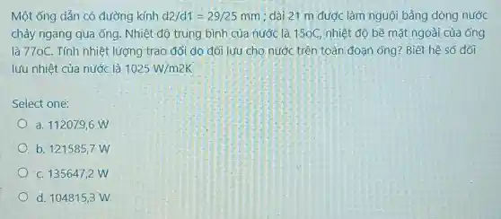 Một ống dẫn có đường kính d2/d1=29/25mm ; dài 21 m được làm nguội bằng dòng nước
chảy ngang qua ống Nhiệt độ trung bình của nước là 150C , nhiệt độ bề mặt ngoài của ống
là 770C. Tính nhiệt lượng trao đổi do đối lưu cho nước trên toàn đoạn ống?Biết hệ số đối
lưu nhiệt của nước là 1025W/m2K
Select one:
a. 112079,6 W
b. 121585,7 W
C. 1356472 W
d. 104815,3 W