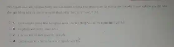 Một nguơi thuê vàn tải giao hàng hóa cho doanh nghiệp kinh doanh vân tải đường sit. Sau đó, doanh nghiệp này lập hóa
đón gửi hàng hóa và giao cho người thuê. Hóa đơn này có vai trò gi?
a. Là chung từ giao nhận hàng hóa giữa doanh nghiệp vận tải và người thuê vận tải
b. Là phiếu xác nhân thanh toan
c. Là cam kết vé thời gian vận chuyến.
d. Là bảo cáo tài chính của doanh nghiệp vận tât: