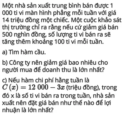 Một nhà sản xuất tru ng bình b án đượ C1
000 tỉ vi mà n hình phẳ ng mỗi i tuần v ới giá
14 triệ u đông m ột chiế c. Một cụ ộc khả o sát
thị trườn g chỉ ra rằng nếu cứ giảm giá bá In
500 n ng, s ô lượng tỉ vi bán ra sẽ
tǎng th êm kho ảng 100 tỉ vị mỗi tuầ n.
a) Tìm h àm cầu.
b) Công ty n ên giảm giá bao nhiêu cho
người m ua để doanh thu ất?
c) Nếu h àm chi g tuần là
C(x)=12000-3x (triệu đồ ng), trong
đó x là số ti vi bá n ra tro ng tuầ n, nhà sản
xuất nê n đặt g iá bán như thế nào đ ể lợi
nhuận là lớn nh ất?