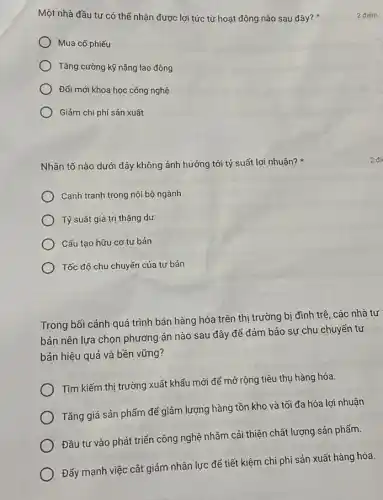 Một nhà đầu tư có thể nhận được lợi tức từ hoạt động nào sau đây?
Mua cố phiếu
Tǎng cường kỹ nǎng lao động
Đổi mới khoa học công nghệ
Giảm chi phí sản xuất
Nhân tố nào dưới đây không ảnh hưởng tới tỷ suất lợi nhuận?
Cạnh tranh trong nội bộ ngành
) Tỷ suất giá trị thặng dư
) Cấu tạo hữu cơ tư bản
) Tốc độ chu chuyến của tư bản
Trong bối cảnh quá trình bán hàng hóa trên thị trường bị đình trệ, các nhà tư
bản nên lựa chọn phương án nào sau đây để đảm bảo sự chu chuyển tư
bản hiệu quả và bền vững?
Tìm kiếm thị trường xuất khẩu mới để mở rộng tiêu thụ hàng hóa.
Tǎng giá sản phẩm để giảm lượng hàng tồn kho và tối đa hóa lợi nhuận.
Đầu tư vào phát triển công nghệ nhằm cải thiện chất lượng sản phẩm.
Đấy mạnh việc cắt giảm nhân lực để tiết kiệm chi phí sản xuất hàng hóa.
2 điểm