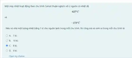 Một máy nhiệt hoạt động theo chu trình Carnot thuận nghịch với 2 nguồn có nhiệt độ
627^circ C
và
-173^circ C
. Nếu nó nhả một lượng nhiệt bằng 1 kJ cho nguồn lạnh trong mỗi chu trình thì công mà nó sinh ra trong mỗi chu trình là:
A. 7kJ.
B. 10 kJ.
C C. 8kJ
D. 9kJ.
Clear my choice