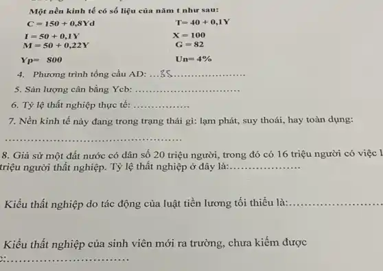 Một nền kinh tế có số liệu của nǎm t như sau:
C=150+0,8Yd
I=50+0,1Y
M=50+0,22Y
Yp=800
T=40+0,1Y
X=100
G=82
Un=4% 
4. Phương trình tổng cầu AD: __
5. Sản lượng cân bằng Ycb: __
6. Tỷ lệ thất nghiệp thực tế: __
7. Nền kinh tế này đang trong trạng thái gì: lạm phát , suy thoái, hay toàn dụng:
__ ......................................................................
8. Giả sử một đất nước có dân số 20 triệu người , trong đó có 16 triệu người có việc I
triệu người thất nghiệp . Tỷ lệ thất nghiệp ở đây là:... __
Kiểu thất nghiệp do tác động của luật tiền lương tối thiểu là:....... __
Kiểu thất nghiệp của sinh viên mới ra trường, chưa kiếm được
__