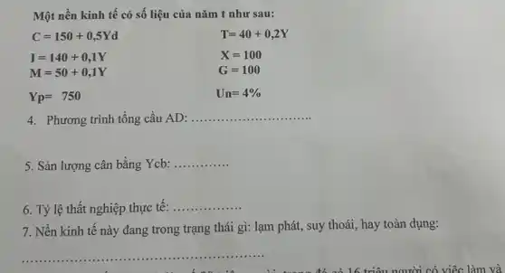 Một nền kinh tế có số liệu của nǎm t như sau:
C=150+0,5Yd
T=40+0,2Y
I=140+0,1Y
M=50+0,1Y
X=100
G=100
Yp=750
Un=4% 
4. Phương trình tổng cầu AD: __
5. Sản lượng cân bằng Ycb:
__
6. Tỷ lệ thất nghiệp thực tế: ..
__
7. Nền kinh tế này đang trong trạng thái gì: lạm phát,, suy thoái, hay toàn dụng:
__