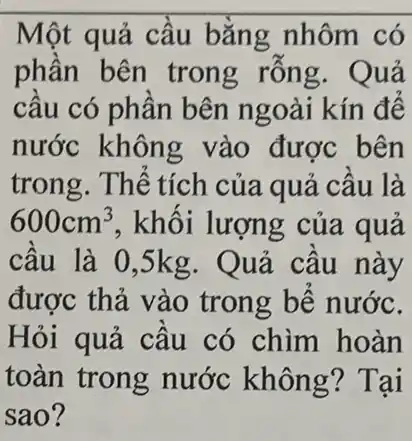 Một quả cầu bằng nhôm có
phần bên trong rỗng. Quả
câu có phân bên ngoài kín đế
nước không vào được bên
trong. Thể tích của quả câu là
600cm^3 , khối lượng của quả
câu là 0,5kg . Quả câu này
được thả vào trong bế nước.
Hỏi quả cầu có chìm hoàn
toàn trong nước không? Tại
sao?