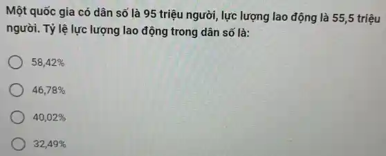 Một quốc gia có dân số là 95 triệu người , lực lượng lao động là 55,5 triệu
người. Tỷ lệ lực lượng lao động trong dân số là:
58,42% 
46,78% 
40,02% 
32,49%