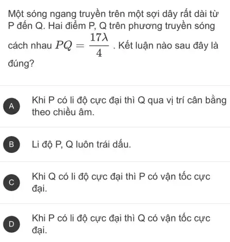 Một sóng ngang truyền trên một sợi dây rất dài từ
P đến Q. Hai điểm P, Q trên phương truyền sóng
cách nhau PQ=(17lambda )/(4) . Kết luận nào sau đây là
đúng?
A
Khi P có li độ cực đại thì Q qua vị trí cân bằng
theo chiều âm.
B ) Li độ P, Q luôn trái dấu.
C
Khi Q có li độ cực đại thì P có vận tốc cực
đại.
Khi P có li độ cực đại thì Q có vân tốc cực
đại.