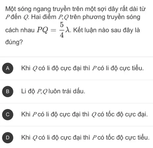 Một sóng ngang truyền trên một sợi dây rất dài từ
P đến Q. Hai điểm P,Q trên phương truyền sóng
cách nhau PQ=(5)/(4)lambda  . Kết luận nào sau đây là
đúng?
A Khi Q có li độ cực đại thì P có li độ cực tiểu.
B Li độ P,Q luôn trái dấu.
C Khi P có li độ cực đại thì Q có tốc độ cực đại.
D Khi Q có li độ cực đại thì P có tốc độ cực tiểu.