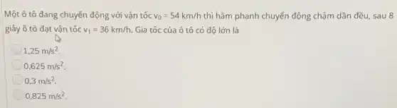 Một ô tô đang chuyển động với vận tốc v_(0)=54km/h thì hãm phanh chuyển động chậm dần đều, sau 8
giây ô tô đạt vậr tốc v_(1)=36km/h. Gia tốc của ô tô có độ lớn là
1,25m/s^2
0,625m/s^2
0,3m/s^2
0,825m/s^2