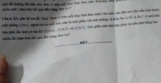 mặt đất hưởng lên bầu trời, đơn vị trên mỗi trục tính theo mét. Khoảng câu
nhiều mét ( làm tròn kết quả đến hàng don vi)?
Câu 6. Khi gắn hệ lọa độ One (đơn vị trên mỗi trục tinh theo mét) vào một cân nhà sao cho nền nhà thuộc
mặt phẳng (O_(n)) , người ta coi mỗi mái nhà là một phần của mặt phẳng và thấy ha vị trí A,B,C ở máu nhà
bèn phải lần lượt có tọa độ (2;0;6),(5;0;5) và (5;8;5) . Góc giữa mái nhà bên phải và nền nhà bằng bao
nhiêu độ (làm tròn kết quả đến hàng đơn vị)?
__ HẾT __