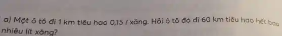 a) Một ô tô đi 1 km tiêu hao 0,151 xǎng. Hỏi ô tô đó đi 60 km tiêu hao hết bao
nhiêu lít xǎng?