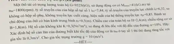 Một ôtô tải có trọng lượng toàn bộ G=9525(kG) , sử dụng động cơ có M_(emax)=41(kGcdot m) tại
n_(M)=1800(rpm) tỷ số truyền của của hộp số tại số 1 i_(h1)=7,44 tỷ số truyền của truyền lực chính
i_(0)=6,32 xe
không có hộp số phụ, không truyền lực cuối cùng; hiệu suất của hệ thống truyền lực eta _(11)=0,85 Bánh xe
chủ động của ôtô có bán kính trung bình r_(b)=0,5(m) . Chiều cao của toàn bộ xe H=2,4(m) chiều rộng cơ sở
B=1,8(m) Hệ số cản không khí K=0,3(Ns^2/m^4) xe đang đi lên dốc với độ dốc của đường
alpha =10% . Hãy:
Xác định hệ số cản lǎn của đường biết khi tốc độ của động cơ là nM ở tay số 1 thì ôtô đang tǎng tốc với
gia tốc là 0,3m/s^2 Cho gia tốc trọng trường g=10(m/s^2)
-HÊT __