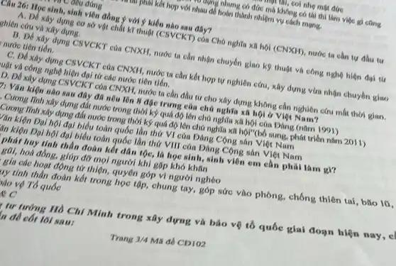 -mụt till, coi nhẹ một đức
vư nụng nhưng có đức mà không có thi thi làm việc gi cting
nul phili kết hợp với nhau để hoàn thành nhiệm vụ cách mạng.
C đều đúng
Câu 26: Học sinh sinh viên đồng ý với ý kiến nào sau đây?
A. Đề xây dựng cơ sở vật chất kĩ thuật (CSVCKT) của Chủ nghĩa xã hội (CNXH), nước ta cần tự đầu tư
ghiên cứu và xây dựng.
B. Đề xây dựng CSVCKT của CNXH, nước ta cần nhận chuyển giao kỹ thuột và công nghệ hiện đại tứ
nước tiên tiến.
C. Đồ xây dựng CSVCKT của CNXH, nước ta cân kết hợp tự nghiên cứu, xây dựng vừa nhộn chuyển giao
luật và công nghệ hiện đại từ các nước tiên tiến.
D. Đề xây dựng CSVCKT của CNXH, nước ta cần đầu tư cho xây dựng không cần nghiên cứu mất thời gian.
V: Vǎn kiện nào sau đây đã nêu lên 8 đặc trưng của chữ nghĩa xã hội ở Việt Nam?
. Cương lĩnh xây dựng đất nước trong thời kỷ quá độ lên chủ nghĩa xã hội của Dâng (nǎm 1991)
Cương lĩnh xây dựng đất nước trong thời kỷ quá độ lên chủ nghĩa xã hội"(bổ sung, phát triển nǎm 2011)
Vǎn kiện Đại hội đại biểu toàn quốc lần thứ VI của Đảng Cộng sản Việt Nam
lín kiện Đại hội đại biểu toàn quốc lần thứ VIII của Đảng Cộng sản Việt Nam
phát huy tính thần đoàn kết dân tộc là học sinh, sinh viên em cần phải làm gi?
gõi, hoà đồng, giúp đỡ mọi người khí gặp khó khǎn
gia các hoạt động từ thiện, quyên góp vi người nghèo
uy tính thần đoàn kết trong học tập,chung tay, góp sức vào phòng, chống thiên tai, bão lũ,
vào vộ Tổ quốc
e C
tư tưởng Hồ Chí Minh trong xây dựng và bảo vệ tô quốc giai đoạn hiện nay, c
n đề cốt lõi NAM: