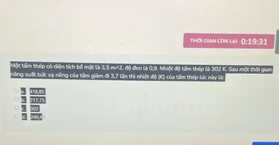 Một tấm thép có diện tích bể mặt là 3,5mwedge 2 độ đen là 0,9. Nhiệt độ tấm thép là 302 K. Sau một thời gian
nǎng suất bức xạ riêng của tấm giảm đi 3,7 lần thì nhiệt độ (K) của tấm thép lúc này là:
418,85
217,75
302
d. 249,46