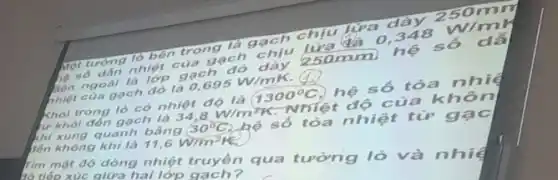 Một tường lò bên trong là gạch chịu
250mn
ho số dân nhiệt của gạch chịu lượ
0.348 W/m
36n ngoài là lớp gạch đó dày 250mm hệ số dã
nhiệt của gạch đó là 0,695W/mK
Tìm mật độ dòng nhiệt truyền qua tương là và nhi hó tiếp xúc giữa hai