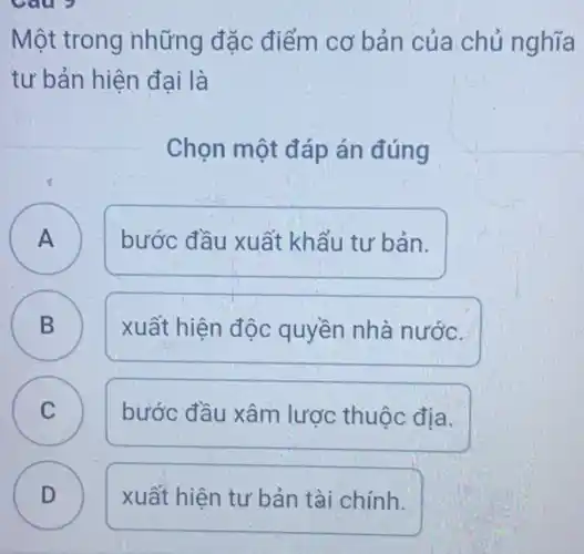 Một trong những đặc điểm cơ bản của chủ nghĩa
tư bản hiện đại là
Chọn một đáp án đúng
A A
bước đầu xuất khẩu tư bản.
B B
xuất hiện độc quyền nhà nước.
C C
bước đầu xâm lược thuộc địa.
D v
xuất hiện tư bản tài chính.