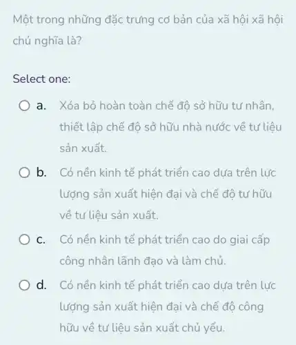 Một trong những đặc trưng cơ bản của xã hội xã <ã hội
chủ nghĩa là?
Select one:
a. Xóa bỏ hoàn toàn chế độ sở hữu tư nhân,
thiết lập chế độ sở hữu nhà nước về tư liệu
sản xuất.
b. Có nền kinh tế phát triển cao dưa trên lực
lượng sản xuất hiện đai và chế đô tư hữu
về tư liệu sản xuất.
c. Có nền kinh tế phát triển cao do giai cấp
công nhân lãnh đạo và làm chủ.
d. Có nền kinh tế phát triển cao dưa trên lực
lượng sản xuất hiện đại và chế độ công