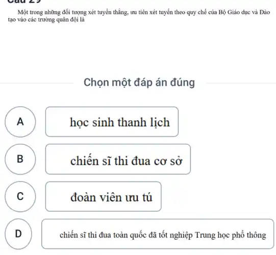 Một trong những đối tượng xét tuyển thẳng , ưu tiên xét tuyển theo quy chế của Bộ Giáo dục và Đào
tạo vào các trường quân đội là
Chọn một đáp án đúng
A )
học sinh thanh lịch
B
chiên sĩ thi đua cơ sơ
C
đoàn viên ưu tú
D
chiến sĩ thi đua toàn quốc đã tốt nghiệp Trung học phổ thông