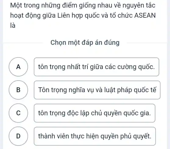 Một trong những điểm giống nhau về nguyên tắc
hoạt động giữa Liên hợp quốc và tổ chức ASEAN
là
Chọn một đáp án đúng
A )
tôn trọng nhất trí giữa các cường quốc.
B
Tôn trọng nghĩa vụ và luật pháp quốc tế
C )
tôn trọng độc lập chủ quyền quốc gia.
D
thành viên thực hiện quyền phủ quyết.