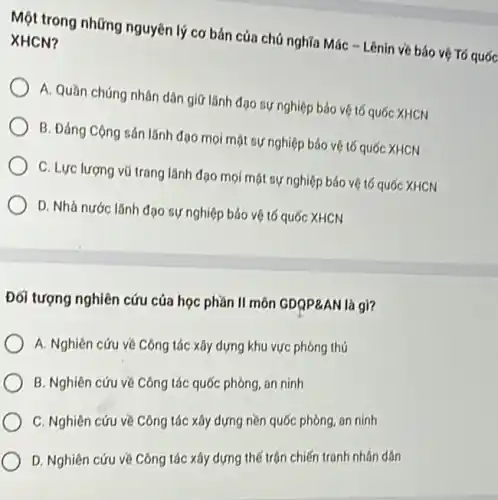 Một trong những nguyên lý cơ bản cúa chủ nghĩa Mác -Lênin về báo vệ Tó quốc XHCN?
A. Quần chúng nhân dân giữ lãnh đạo sự nghiệp bảo vệ tố quốc XHCN
B. Đảng Cộng sản lãnh đạo mọi mặt sự nghiệp bảo vệ tố quốc XHCN
C. Lực lượng vũ trang lãnh đạo mọi mặt sự nghiệp bảo vệ tố quốc XHCN
D. Nhà nước lãnh đạo sự nghiệp bảo vệ tố quốc XHCN
Đối tượng nghiên cứu của học phần II môn GDQP&AN là gì?
A. Nghiên cứu về Công tác xây dựng khu vực phòng thủ
B. Nghiên cứu về Công tác quốc phòng an ninh
C. Nghiên cứu về Công tác xây dựng nền quốc phòng, an ninh
D. Nghiên cứu về Công tác xây dựng thế trận chiến tranh nhân dân