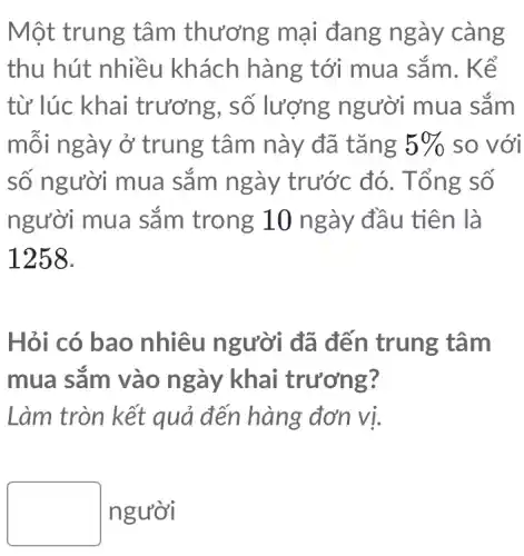 Một trung tâm thương mại đang ngày càng
thu hút nhiều khách hàng tới mua sắm . Kể
từ lúc khai trương, số lượng người mua sǎm
môi ngày ở trung tâm này đã tǎng 5%  so với
số người mua sǎm ngày trước đó. Tổ ng số
người mua sắm trong 10 ngày đầu tiên là
1258.
Hỏi có bao nhiêu người đã đến trung tâm
mua sǎm vào ngày khai trương?
Làm tròn kết quả đến hàng đơn vị.
square  người