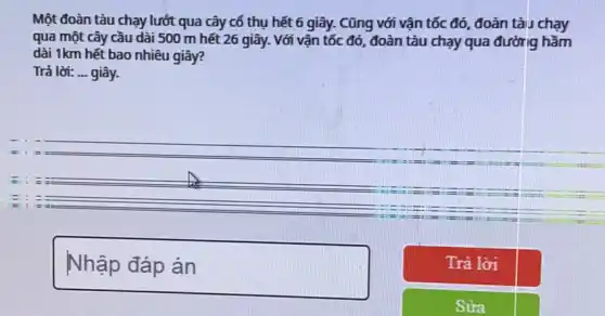 Một đoàn tàu chạy lướt qua cây cố thụ hết 6 giây.Cũng với vận tốc đó, đoàn tàu chạy
qua một cây cầu dài 500 m hết 26 giây. Với vận tốc đó, đoàn tàu chạy qua đường hầm
dài 1km hết bao nhiêu giây?
Trả lời: __ giây.