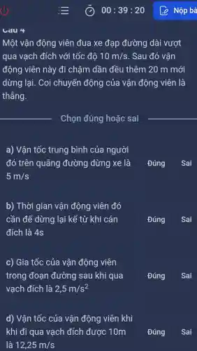 Một vận động viên đua xe đạp đường dài vượt
qua vạch đích với tốc đô 10m/s . Sau đó vận
động viên này đi chậm dần đều thêm 20 m mới
dừng lại . Coi chuyển động của vận động viên là
thẳng.
__
Chọn đúng hoặc sai
a) Vận tốc trung bình của người
đó trên quãng đường dừng xe là
5m/s
Đúng Sai
b) Thời gian vận động viên đó
cần để dừng lại kể từ khi cán
đích là 4s
Đúng
Sai
c) Gia tốc của vận động viên
trong đoạn đường sau khi qua
vạch đích là 2,5m/s^2
Đúng
Sai
d) Vận tốc của vân động viên khi
khi đi qua vạch đích được 10m
Đúng
Sai