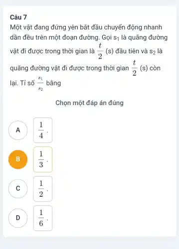 Một vật đang đứng yên bắt đầu chuyển động nhanh
dần đều trên một đoạn đường. Gọi S_(1) là quãng đường
vật đi được trong thời gian là (t)/(2)(s) đầu tiên và S_(2) là
quãng đường vật đi được trong thời gian (t)/(2)(s) còn
lại. Tỉ số (s_(1))/(s_(2)) bằng
Chọn một đáp án đúng
( A ) A
(1)/(4)
B B
(1)/(3)
C c
(1)/(2)
D D
(1)/(6)