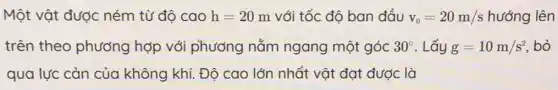 Một vật được ném từ đô cao h=20m với tốc độ ban đầu v_(0)=20m/s hướng lên
trên theo phương hợp với phương nằm ngang một góc 30^circ  . Lấy g=10m/s^2 . bỏ
qua lực cản của không khí. Độ cao lớn nhất vật đạt được là