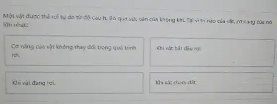 Một vật được thả rơì tự do từ độ cao h. Bỏ qua sức càn của không khí. Tại vị trí nào của vật, cơ nǎng của nó
lớn nhất?
Cơ nǎng của vật không thay đổi trong quá trình
rơi.
Khi vật bắt đầu rơi.
Khi vật đang rơi.
Khi vật cham đǎt.