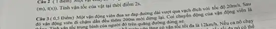 (m),t(s)) Tính vận tốc của vật tại thời điểm 2s.
Câu 3(0,5 Điểm) Một vận động viên đua xe đap đường dài vượt qua vạch đích với tốc độ 20m/s. Sau
đó vận động viên đi chậm dần đều thêm 200m mới dừng lại. Coi chuyển động của vận động viên là
aa. Tính vân tốc trung bình của người đó trên quãng đường dừng xe.