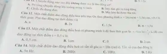 mu 11. Chuyên động nào sau đây không được coi là dao động cơ?
A. Pit tông chuyển động lên xuống trong xi lanh.
B. Dây đàn ghi ta rung động.
C. Chiếc đu đung đưa.
D. Một hòn đá được thả rơi.
Câu 12. Một chất điểm dao động điều hòa trên trục Ox theo phương trình
x=2pi cos(pi t+1,5pi )cm , với t là thời gian. Pha dao động tại thời điểm t là
A. pi 
B. 2pi 
C. 1,5pi 
D. pi t+1,5pi 
Câu 13. Một chất điểm dao động điều hoà có phương trình li độ theo thời gian là:
x=5cos2pi +(pi )/(2) Li độ của
dao động tại thời điểm t=0,5s là:
A. 0,5 cm.
B. lcm.
C. 0.
D. 2 cm.
Câu 14. Một chất điểm dao động điều hoà có tần số góc omega =10pi (rad/s) . Tần số của dao động là
A. 5pi Hz
B. 20Hz
C. 10Hz.
D. 5 Hz.
D. T=2s