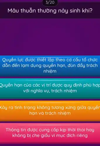 Mâu thuẫn thường nảy sinh khi?
Quyền lực được thiết lập theo cơ cấu tổ chức
dẫn đến lạm dụng quyền hạn, đùn đẩy trách
nhiệm
Quyền hạn của các vị trí được quy định phù hợp
với nghĩa vụ , trách nhiệm
Xảy ra tình trạng không tương xứng giữa quyềr
hạn và trách nhiệm
Thông tin được cung cấp kịp thời thoi hay