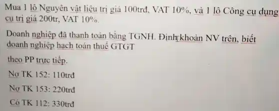 Mua 1 lô Nguyên vật liệu trị giá 100trđ, VAT 10%  , và 1 lô Công cụ dụng
cụ trị giá 200tr . VAT 10% 
Doanh nghiệp đã thanh toán bằng TGNH . Định khoản NV trên , biết
doanh nghiệp hạch toán thuế GTGT
theo PP trực tiếp.
Nợ TK 152 : 110trđ
Nợ TK 153 : 220trđ
Có TK 112 : 330trđ