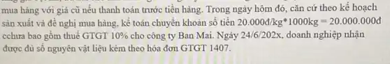 mua hàng với giá cũ nếu thanh toán trước tiền hàng. Trong ngày hôm đó, cǎn cứ theo kế hoạch
sản xuất và để nghị mua hàng, kế toán chuyển khoản số tiền 20.000d/kgast 1000kg=20.000.000d
cchưa bao gồm thuế GTGT 10%  cho công ty Ban Mai. Ngày 24/6/202x doanh nghiệp nhận
được đủ số nguyên vật liệu kèm theo hóa đơn GTGT 1407.