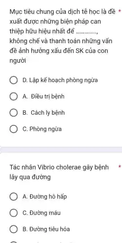 Muc tiêu chung của dịch tế học là đề *
xuất được những biện pháp can
thiệp hữu hiêu nhất để __
không chế và thanh toán những vân
đề ảnh hưởng xâu đến SK của con
người
D. Lập kế hoạch phòng ngừa
A.. Điều trị bệnh
B . Cách ly bệnh
C . Phòng ngừa
lây qua đường
A . Đường hô hấp
C . Đường máu
B . Đường tiêu hóa
A
Tác nhân Vibrio cholerae gây bệnh *