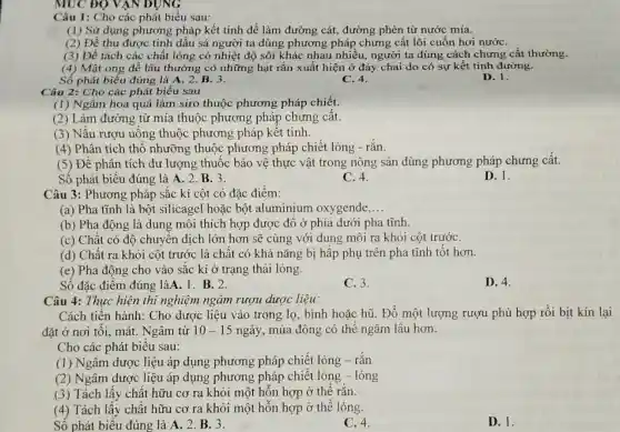 MUC ĐỘ VẠN DỤNG
Câu 1: Cho các phát biểu sau:
(1) Sử dụng phương pháp kết tinh để làm đường cát , đường phèn từ nước mía.
(2) Để thu được tinh dâu sả người ta dùng phương pháp chưng cất lôi cuốn hơi nướC.
(3) Đề tách các chất lỏng có nhiệt độ sôi khác nhau nhiều, người ta dùng cách chưng cất thường.
(4) Mật ong để lâu thường có những hạt rắn xuất hiện ở đáy chai do có sự kết tinh đường.
Số phát biểu đúng là A. 2. B. 3.
C. 4.
D. 1.
Câu 2: Cho các phát biểu sau
(1) Ngâm hoa quả làm siro thuộc phương pháp chiết.
(2) Làm đường từ mía thuộc phương pháp chưng cât.
(3) Nấu rượu uống thuộc phương pháp kết tinh.
(4) Phân tích thô nhưỡng thuộc phương pháp chiết lỏng - rắn.
(5) Để phân tích dư lượng thuốc bảo vệ thực vật trong nông sản dùng phương pháp chưng cất.
Số phát biểu đúng là A. 2. B . 3.
C. 4.
Câu 3: Phương pháp sắc kí cột có đặc điểm:
(a) Pha tĩnh là bột silicagel hoặc bột aluminium oxygende __
(b) Pha động là dung môi thích hợp được đồ ở phía dưới pha tĩnh.
(c) Chất có độ chuyển dịch lớn hơn sẽ cùng với dung môi ra khỏi cột trướC.
(d) Chất ra khỏi cột trước là chất có khả nǎng bị hấp phụ trên pha tĩnh tốt hơn.
(e) Pha động cho vào sắc kí ở trạng thái lỏng.
Số đặc điểm đúng làA. 1. B. 2.
C. 3.
D. 4.
Câu 4: Thực hiện thí nghiệm ngâm rượu dược liệu:
Cách tiến hành : Cho dược liệu vào trong lọ, bình hoặc hũ. Đổ một lượng rượu phù hợp rồi bịt kín lại
đặt ở nơi tôi mát. Ngâm từ 10-15 ngày, mùa đông có thể ngâm lâu hơn.
Cho các phát biểu sau:
(1) Ngâm dược liệu áp dụng phương pháp chiết lỏng - rǎn
(2) Ngâm dược liệu áp dụng phương pháp chiết lỏng -lỏng
(3) Tách lấy chất hữu cơ ra khỏi một hỗn hợp ở thể rǎn.
(4) Tách lấy chất hữu cơ ra khỏi một hỗn hợp ở thể lỏng.
Số phát biểu đúng là A. 2. B . 3.
C. 4.
D. 1.
D. 1.