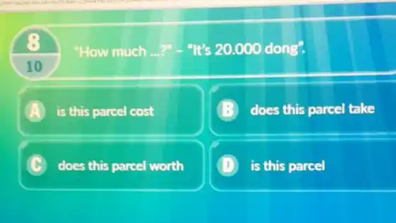 "How much __ ?". "It's 20.000dong''.
10
A is this parcel cost
does this parcel take
C does this parcel worth
1 is this parcel