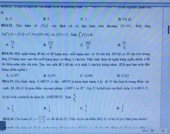 mur va	nghiệm phản biệt
là
A. 4
B. 5
C. 1
D. Vô số.
HSA33. Cho hàm số f(x) xác định và có đạo hàm trên khoảng (0;+infty ) . Biết rằng
2xf'(x)=f(x)+x^2,forall xin (0,+infty ) và f(1)=2 Tinh int _(1)^4f(x)dx
A. (73)/(6)
B. (133)/(9)
C. (182)/(9)
D. (91)/(6)
HSA34. Một ngân hàng đề thi có 20 hạng mục, mỗi hạng mục có 10 câu hỏi. Đề thi có 20 câu hỏi tương
ứng 20 hạng mục sao cho mỗi hạng mục có đúng 1 câu hỏi. Máy tinh chọn từ ngân hàng ngẫu nhiên 2 để
thi thỏa mãn tiêu chi trên. Tìm xác suất để 2 đề thi có ít nhất 3 câu hỏi trùng nhau. (Kết quả làm tròn đến
hàng phần nghìn.)
A. 0,167
B. 0,593
C. 0,190
D. 0,323
HSA35. Cho hình chóp S.ABCD có đáy ABCD là hình bình hành.Lấy M,N lần lượt là trung điểm các
cạnh SB,SD;K là giao điểm của mặt phǎng (AMN) và SC . Gọi V_(1) là thể tích của khối chóp S.AMKN, V_(2)
là thể tích của khối đa diện lồi AMKNBCD Tinh (V_(1))/(V_(2))
A. (1)/(5)
B. (1)/(4)
C. (1)/(3)
D. (2)/(3)
HSA36. Cho hàm số y=(x+2)/(x-1) có đồ thị là (C) Tiếp tuyến tại điểm M(2;4) có hệ số góc bằng bao nhiêu?
Cho him số	F(x)=ldots (x+2)^2(x^2-2)	f(x) sh
100%